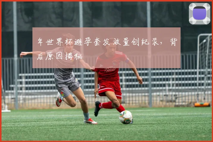 年世界杯避孕套发放量创纪录，背后原因揭秘