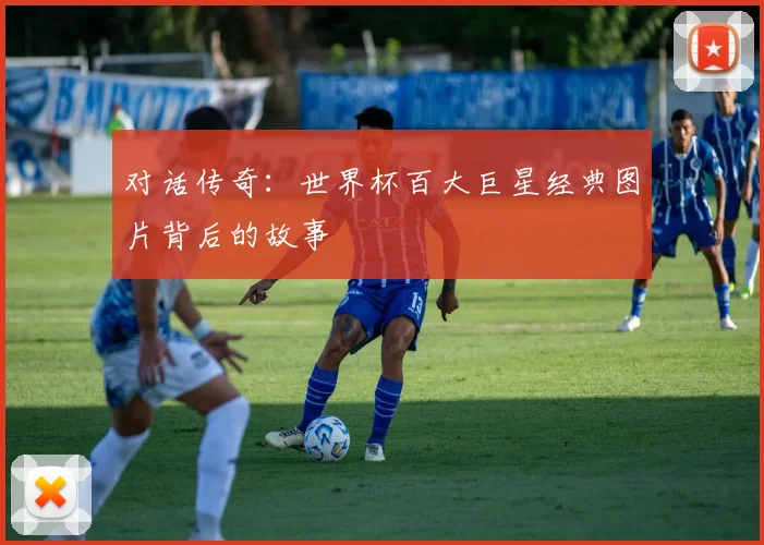 对话传奇：世界杯百大巨星经典图片背后的故事