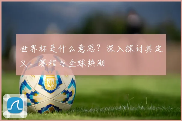 世界杯是什么意思？深入探讨其定义、赛程与全球热潮