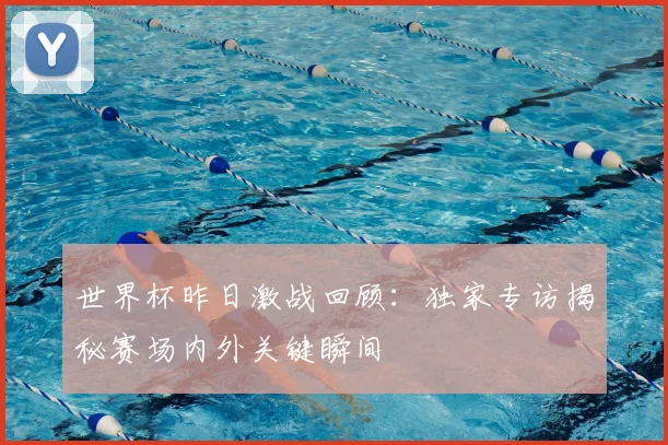 世界杯昨日激战回顾：独家专访揭秘赛场内外关键瞬间