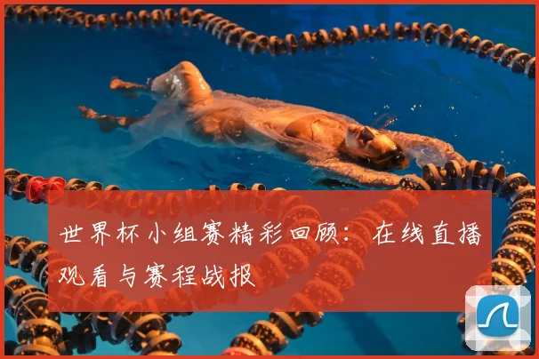 世界杯小组赛精彩回顾：在线直播观看与赛程战报