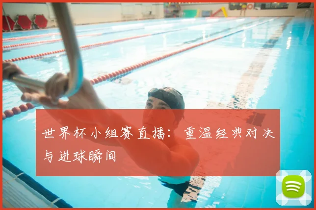 世界杯小组赛直播：重温经典对决与进球瞬间