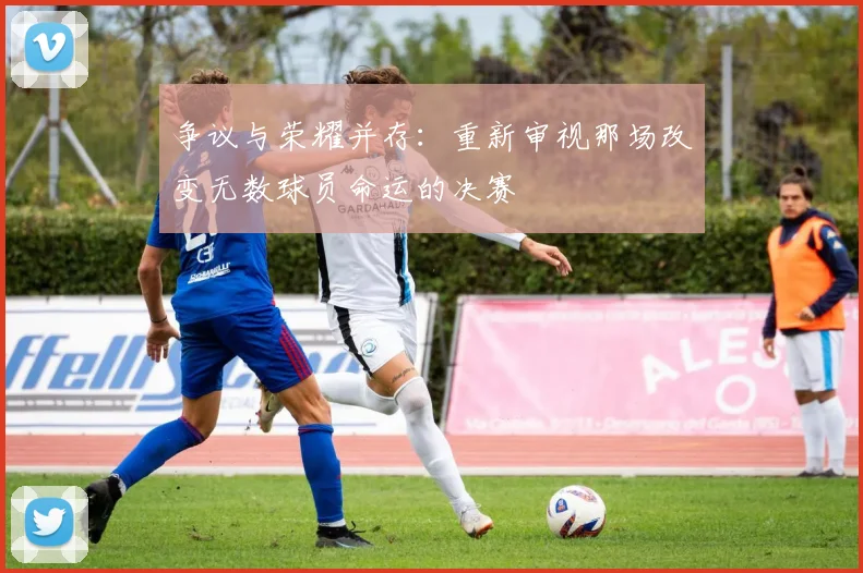 争议与荣耀并存：重新审视那场改变无数球员命运的决赛