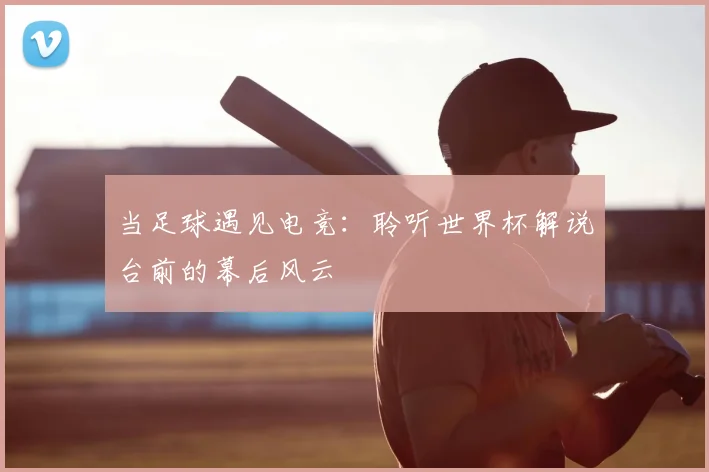 当足球遇见电竞：聆听世界杯解说台前的幕后风云